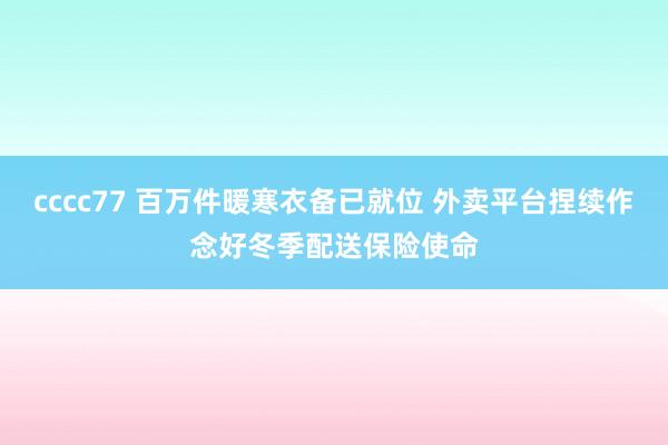 cccc77 百万件暖寒衣备已就位 外卖平台捏续作念好冬季配送保险使命