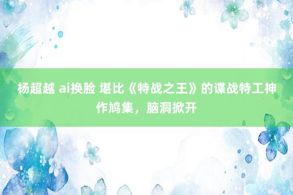 杨超越 ai换脸 堪比《特战之王》的谍战特工神作鸠集，脑洞掀开