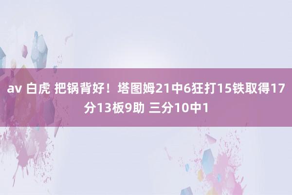 av 白虎 把锅背好！塔图姆21中6狂打15铁取得17分13板9助 三分10中1