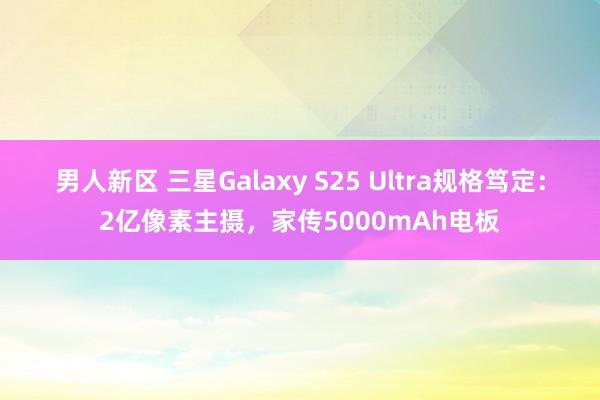 男人新区 三星Galaxy S25 Ultra规格笃定：2亿像素主摄，家传5000mAh电板