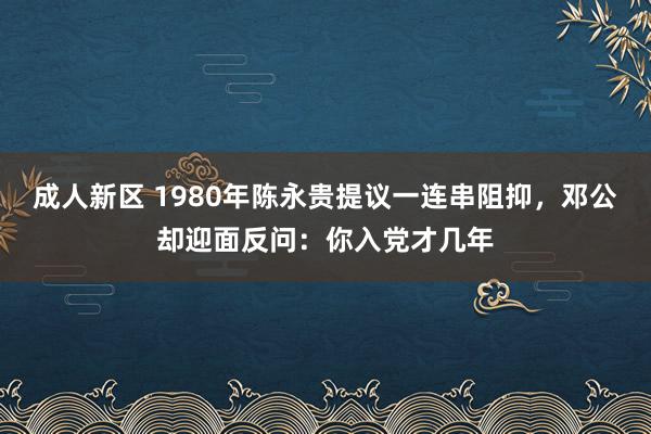 成人新区 1980年陈永贵提议一连串阻抑，邓公却迎面反问：你入党才几年