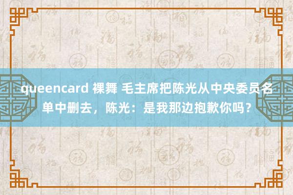 queencard 裸舞 毛主席把陈光从中央委员名单中删去，陈光：是我那边抱歉你吗？