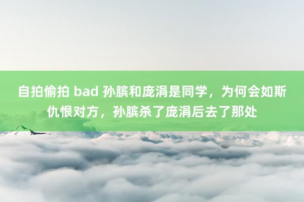 自拍偷拍 bad 孙膑和庞涓是同学，为何会如斯仇恨对方，孙膑杀了庞涓后去了那处