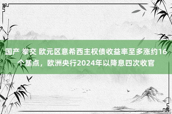 国产 拳交 欧元区意希西主权债收益率至多涨约16个基点，欧洲央行2024年以降息四次收官