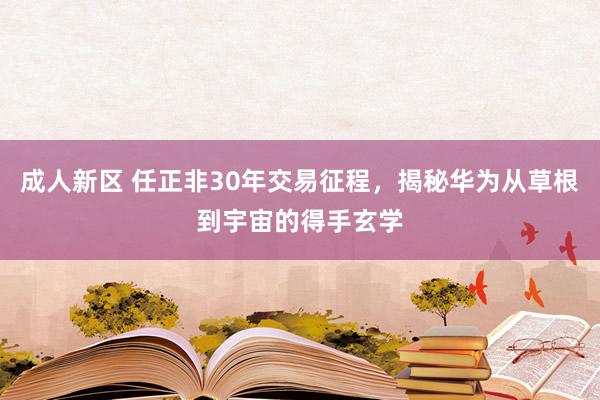 成人新区 任正非30年交易征程，揭秘华为从草根到宇宙的得手玄学