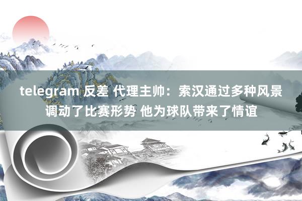 telegram 反差 代理主帅：索汉通过多种风景调动了比赛形势 他为球队带来了情谊