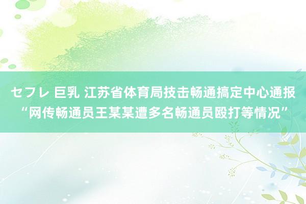 セフレ 巨乳 江苏省体育局技击畅通搞定中心通报“网传畅通员王某某遭多名畅通员殴打等情况”