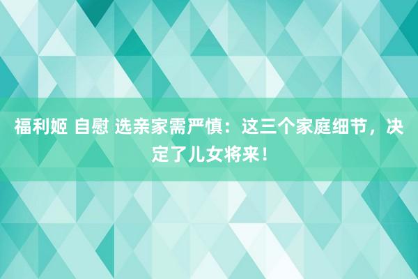 福利姬 自慰 选亲家需严慎：这三个家庭细节，决定了儿女将来！