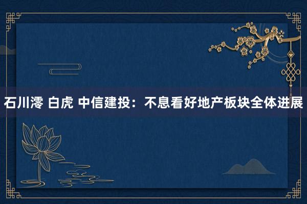 石川澪 白虎 中信建投：不息看好地产板块全体进展