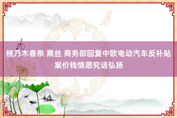 桃乃木香奈 黑丝 商务部回复中欧电动汽车反补贴案价钱情愿究诘弘扬