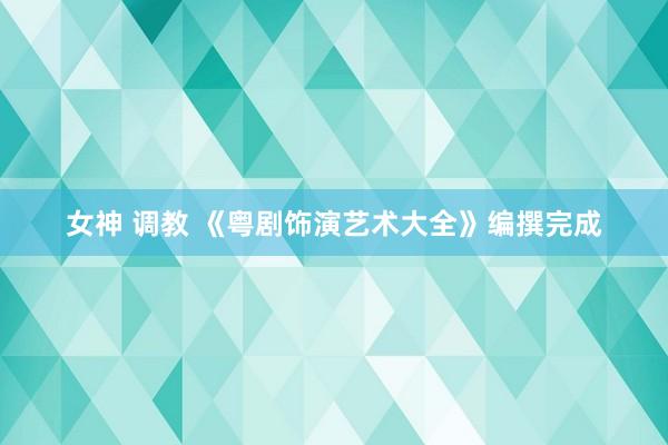 女神 调教 《粤剧饰演艺术大全》编撰完成