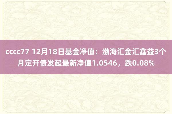 cccc77 12月18日基金净值：渤海汇金汇鑫益3个月定开债发起最新净值1.0546，跌0.08%