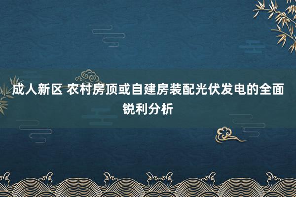 成人新区 农村房顶或自建房装配光伏发电的全面锐利分析