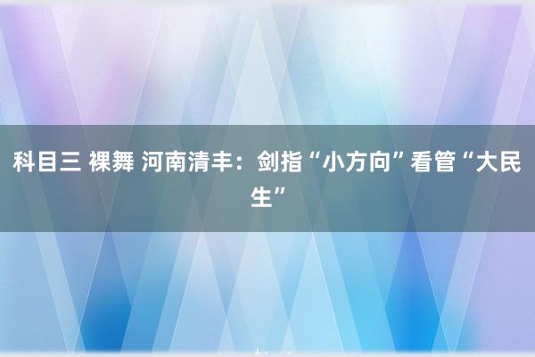 科目三 裸舞 河南清丰：剑指“小方向”看管“大民生”