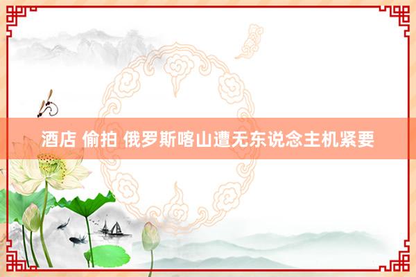 酒店 偷拍 俄罗斯喀山遭无东说念主机紧要