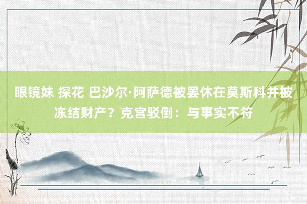 眼镜妹 探花 巴沙尔·阿萨德被罢休在莫斯科并被冻结财产？克宫驳倒：与事实不符