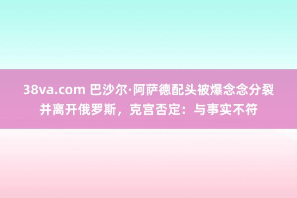 38va.com 巴沙尔·阿萨德配头被爆念念分裂并离开俄罗斯，克宫否定：与事实不符