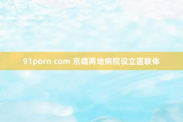 91porn com 京雄两地病院设立医联体