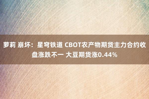 萝莉 崩坏：星穹铁道 CBOT农产物期货主力合约收盘涨跌不一 大豆期货涨0.44%