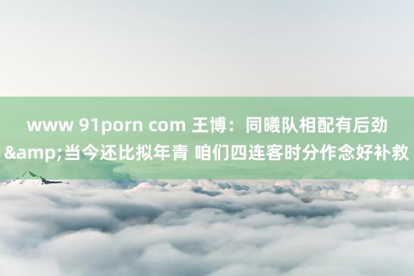 www 91porn com 王博：同曦队相配有后劲&当今还比拟年青 咱们四连客时分作念好补救