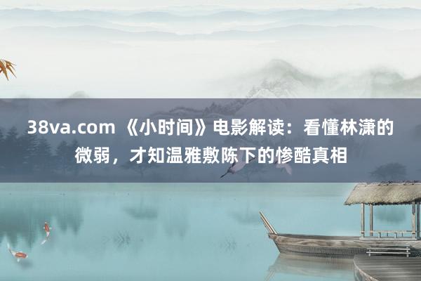 38va.com 《小时间》电影解读：看懂林潇的微弱，才知温雅敷陈下的惨酷真相