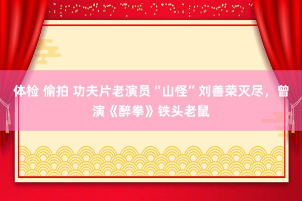 体检 偷拍 功夫片老演员“山怪”刘善荣灭尽，曾演《醉拳》铁头老鼠