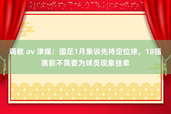 调教 av 津媒：国足1月集训先持定位球，18强赛前不需要为球员现象挂牵