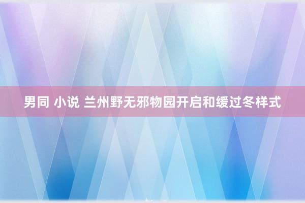 男同 小说 兰州野无邪物园开启和缓过冬样式