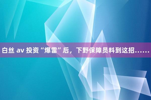 白丝 av 投资“爆雷”后，下野保障员料到这招……