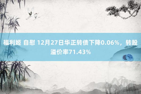 福利姬 自慰 12月27日华正转债下降0.06%，转股溢价率71.43%