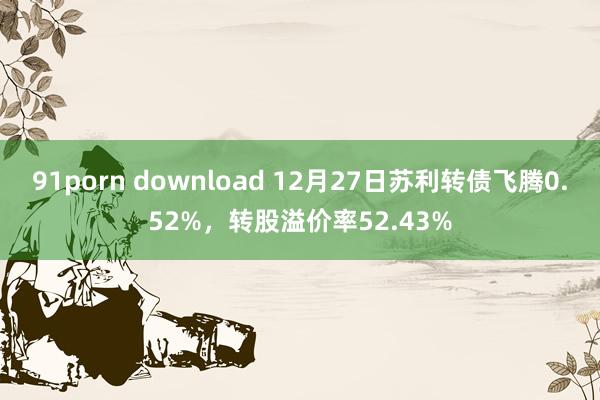 91porn download 12月27日苏利转债飞腾0.52%，转股溢价率52.43%