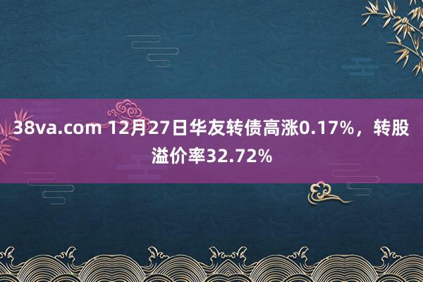 38va.com 12月27日华友转债高涨0.17%，转股溢价率32.72%