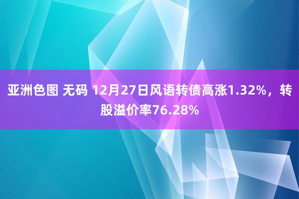 亚洲色图 无码 12月27日风语转债高涨1.32%，转股溢价率76.28%