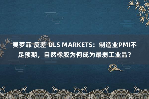 吴梦菲 反差 DLS MARKETS：制造业PMI不足预期，自然橡胶为何成为最弱工业品？