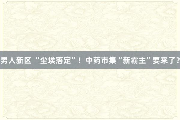 男人新区 “尘埃落定”！中药市集“新霸主”要来了？