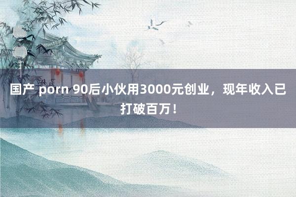 国产 porn 90后小伙用3000元创业，现年收入已打破百万！