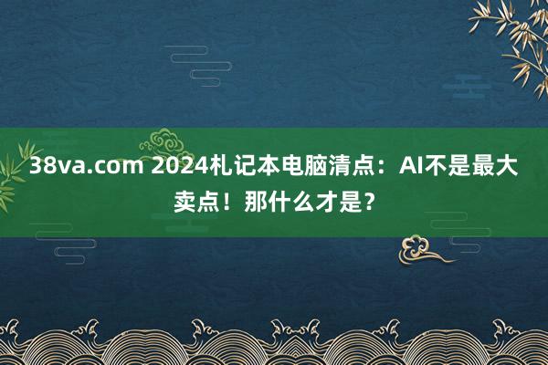 38va.com 2024札记本电脑清点：AI不是最大卖点！那什么才是？