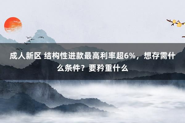 成人新区 结构性进款最高利率超6%，想存需什么条件？要矜重什么