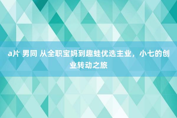 a片 男同 从全职宝妈到趣蛙优选主业，小七的创业转动之旅