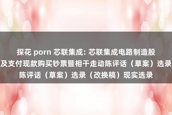 探花 porn 芯联集成: 芯联集成电路制造股份有限公司刊行股份及支付现款购买钞票暨相干走动陈评话（草案）选录（改换稿）现实选录