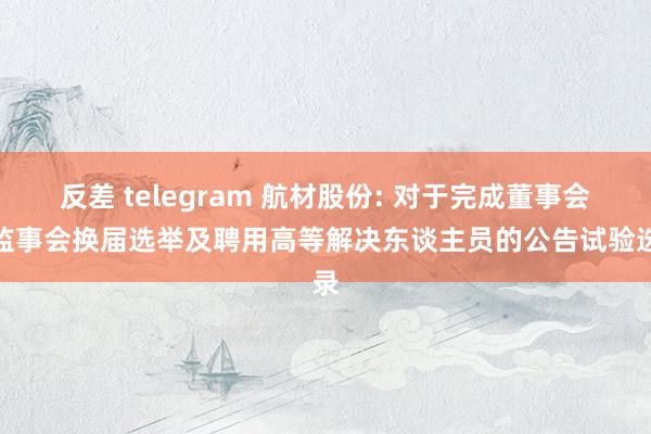 反差 telegram 航材股份: 对于完成董事会、监事会换届选举及聘用高等解决东谈主员的公告试验选录