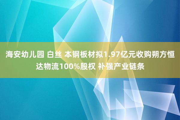 海安幼儿园 白丝 本钢板材拟1.97亿元收购朔方恒达物流100%股权 补强产业链条