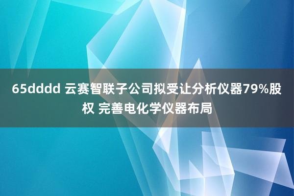 65dddd 云赛智联子公司拟受让分析仪器79%股权 完善电化学仪器布局