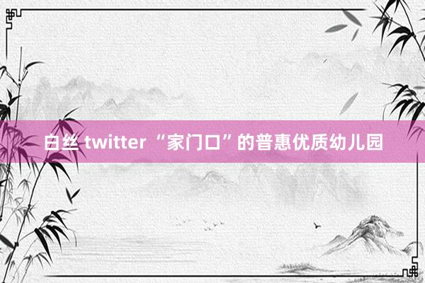 白丝 twitter “家门口”的普惠优质幼儿园