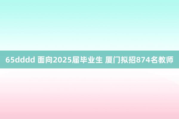 65dddd 面向2025届毕业生 厦门拟招874名教师