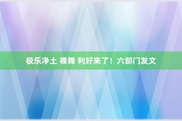 极乐净土 裸舞 利好来了！六部门发文