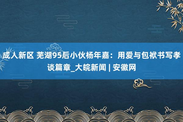 成人新区 芜湖95后小伙杨年嘉：用爱与包袱书写孝谈篇章_大皖新闻 | 安徽网