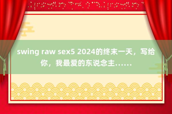 swing raw sex5 2024的终末一天，写给你，我最爱的东说念主……