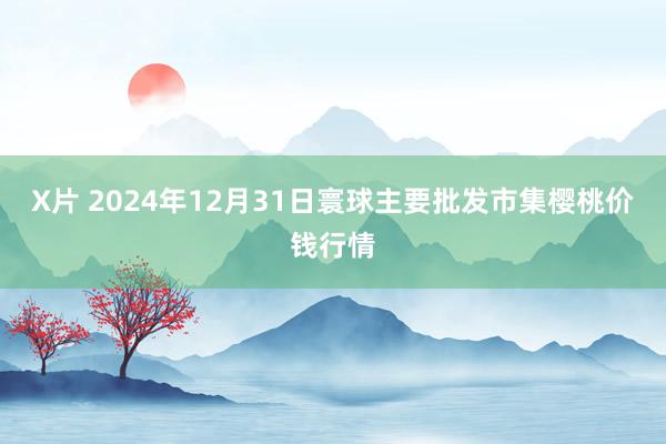 X片 2024年12月31日寰球主要批发市集樱桃价钱行情