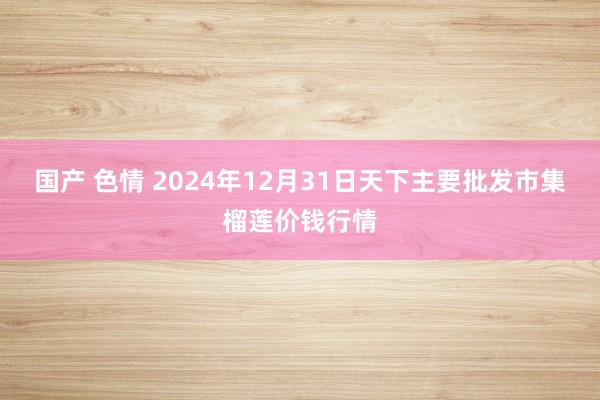 国产 色情 2024年12月31日天下主要批发市集榴莲价钱行情